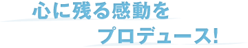 心に残る感動をプロデュース！